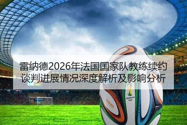 雷纳德2026年法国国家队教练续约谈判进展情况深度解析及影响分析